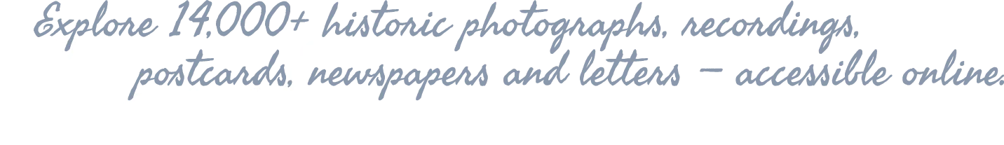 Explore 1400+ historic photographs, recordings, postcards, newspapers and letters — accessible online